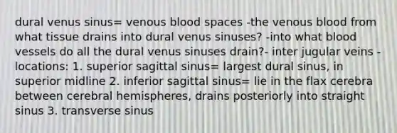 dural venus sinus= venous blood spaces -the venous blood from what tissue drains into dural venus sinuses? -into what blood vessels do all the dural venus sinuses drain?- inter jugular veins -locations: 1. superior sagittal sinus= largest dural sinus, in superior midline 2. inferior sagittal sinus= lie in the flax cerebra between cerebral hemispheres, drains posteriorly into straight sinus 3. transverse sinus