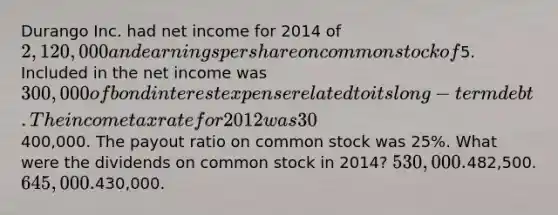 Durango Inc. had net income for 2014 of 2,120,000 and earnings per share on common stock of5. Included in the net income was 300,000 of bond interest expense related to its long-term debt. The income tax rate for 2012 was 30%. Dividends on preferred stock were400,000. The payout ratio on common stock was 25%. What were the dividends on common stock in 2014? 530,000.482,500. 645,000.430,000.