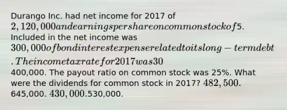 Durango Inc. had net income for 2017 of 2,120,000 and <a href='https://www.questionai.com/knowledge/kR4S6PlGIF-earnings-per-share' class='anchor-knowledge'>earnings per share</a> on <a href='https://www.questionai.com/knowledge/kl4oZmEKZC-common-stock' class='anchor-knowledge'>common stock</a> of5. Included in the net income was 300,000 of bond interest expense related to its long-term debt. The income tax rate for 2017 was 30%. Dividends on <a href='https://www.questionai.com/knowledge/knMe8J8s7L-preferred-stock' class='anchor-knowledge'>preferred stock</a> were400,000. The payout ratio on common stock was 25%. What were the dividends for common stock in 2017? 482,500.645,000. 430,000.530,000.