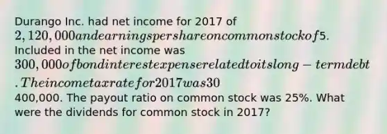 Durango Inc. had net income for 2017 of 2,120,000 and earnings per share on common stock of5. Included in the net income was 300,000 of bond interest expense related to its long-term debt. The income tax rate for 2017 was 30%. Dividends on preferred stock were400,000. The payout ratio on common stock was 25%. What were the dividends for common stock in 2017?