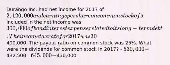 Durango Inc. had net income for 2017 of 2,120,000 and earnings per share on common stock of5. Included in the net income was 300,000 of bond interest expense related to its long-term debt. The income tax rate for 2017 was 30%. Dividends on preferred stock were400,000. The payout ratio on common stock was 25%. What were the dividends for common stock in 2017? - 530,000 -482,500 - 645,000 -430,000