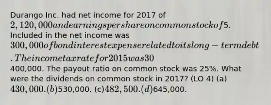 Durango Inc. had net income for 2017 of 2,120,000 and earnings per share on common stock of5. Included in the net income was 300,000 of bond interest expense related to its long-term debt. The income tax rate for 2015 was 30%. Dividends on preferred stock were400,000. The payout ratio on common stock was 25%. What were the dividends on common stock in 2017? (LO 4) (a)430,000. (b)530,000. (c)482,500. (d)645,000.