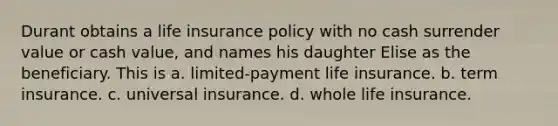 Durant obtains a life insurance policy with no cash surrender value or cash value, and names his daughter Elise as the beneficiary. This is a. limited-payment life insurance. b. term insurance. c. universal insurance. d. whole life insurance.