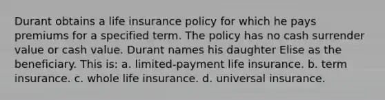 Durant obtains a life insurance policy for which he pays premiums for a specified term. The policy has no cash surrender value or cash value. Durant names his daughter Elise as the beneficiary. This is: a. limited-payment life insurance. b. term insurance. c. whole life insurance. d. universal insurance.