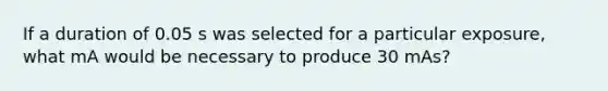 If a duration of 0.05 s was selected for a particular exposure, what mA would be necessary to produce 30 mAs?