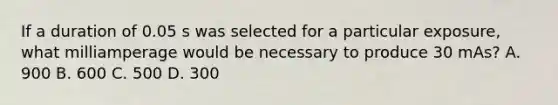 If a duration of 0.05 s was selected for a particular exposure, what milliamperage would be necessary to produce 30 mAs? A. 900 B. 600 C. 500 D. 300