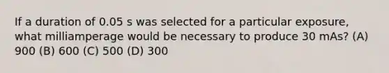 If a duration of 0.05 s was selected for a particular exposure, what milliamperage would be necessary to produce 30 mAs? (A) 900 (B) 600 (C) 500 (D) 300