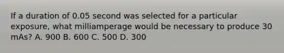 If a duration of 0.05 second was selected for a particular exposure, what milliamperage would be necessary to produce 30 mAs? A. 900 B. 600 C. 500 D. 300