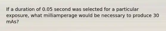 If a duration of 0.05 second was selected for a particular exposure, what milliamperage would be necessary to produce 30 mAs?