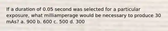 If a duration of 0.05 second was selected for a particular exposure, what milliamperage would be necessary to produce 30 mAs? a. 900 b. 600 c. 500 d. 300