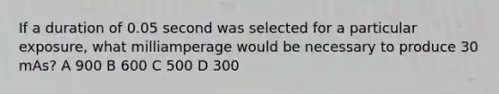 If a duration of 0.05 second was selected for a particular exposure, what milliamperage would be necessary to produce 30 mAs? A 900 B 600 C 500 D 300