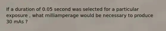 If a duration of 0.05 second was selected for a particular exposure , what milliamperage would be necessary to produce 30 mAs ?