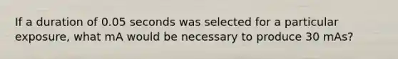 If a duration of 0.05 seconds was selected for a particular exposure, what mA would be necessary to produce 30 mAs?