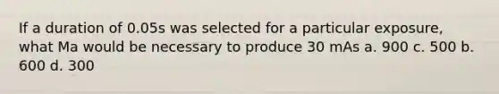 If a duration of 0.05s was selected for a particular exposure, what Ma would be necessary to produce 30 mAs a. 900 c. 500 b. 600 d. 300