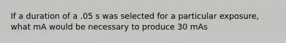 If a duration of a .05 s was selected for a particular exposure, what mA would be necessary to produce 30 mAs