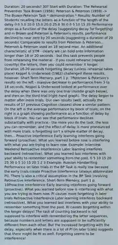 Duration: 20 seconds? 30? Start with Duration: The Rehearsal Prevention Task Brown (1958); Peterson & Peterson (1959) -> The Brown-Peterson Task * demonstration * Results: Number of Students recalling the letters as a function of the length of the delay 0.0 5.0 10.0 15.0 20.0 25.0 30.0 0 5 10 15 20 Performance drops as a function of the delay (suggesting decay for forgetting) and in Brown and Peterson & Peterson's results, performance declined to near zero by 20 seconds (suggesting a duration of 20 seconds) Comparable to results from Peterson & Peterson... Peterson & Peterson used an 18 second max. An additional characteristic of STM - clearly we can hold onto information longer than 18 or 20 seconds - but this task prevents people from rehearsing the material - if you could rehearse (repeat covertly) the letters, then you could remember it longer. Duration 18-20 seconds Forgetting decay (unless rehearsal takes place) Keppel & Underwood (1962) challenged these results, however. Short-Term Memory, part 1 p. 7Peterson & Peterson's results on the left - massive decrease in performance from 3 to 18 seconds. Keppel & Underwood looked at performance over the delay when there was only one trial (middle graph below), and then on the third trial (right-hand graph). The delay began to matter after more trials. Our own results (well, actually the results of 17 previous Cognition classes) show a similar pattern: On the left is the average performance by block of trials; on the right is a graph showing performance as a function of delay by block of trials. You can see that performance declines substantially with practice - the more you do the task, the less you can remember, and the effect of delay is more pronounced with more trials. o forgetting isn't a simple matter of decay, then... Proactive Interference Early learning interferes going forward (proactive). What you learned before now is interfering with what you are trying to learn now. Example: Interview Weekend Retroactive Interference Later learning interferes backward (retroactive). What you learned last interferes with your ability to remember something from the past. 0 5 10 15 20 25 30 0 5 10 15 20 1 2 3 Example: Russian Handwriting Performance on later trials in the BP Task is really low because the early trials create Proactive Interference (always abbreviated PI). There is also a critical assumption in the BP Task involving Retroactive Interference. Short-Term Memory, part 1 p. 10Proactive Interference Early learning interferes going forward (proactive). What you learned before now is interfering with what you are trying to learn now. PI causes more forgetting in later trials Retroactive Interference Later learning interferes backward (retroactive). What you learned last interferes with your ability to remember something from the past. RI causes forgetting within the longer delays! The task of counting backward is not supposed to interfere with remembering the letter sequences, because numbers and letters are supposed to be sufficiently different from each other. But the increased forgetting with the delay, especially when there is a lot of PI (in later trials) suggests that there might be RI as well. Forgetting seems to be interference!