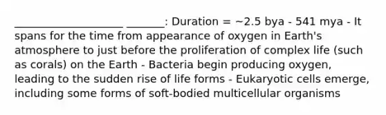 ____________________ _______: Duration = ~2.5 bya - 541 mya - It spans for the time from appearance of oxygen in <a href='https://www.questionai.com/knowledge/kRonPjS5DU-earths-atmosphere' class='anchor-knowledge'>earth's atmosphere</a> to just before the proliferation of complex life (such as corals) on the Earth - Bacteria begin producing oxygen, leading to the sudden rise of life forms - <a href='https://www.questionai.com/knowledge/kb526cpm6R-eukaryotic-cells' class='anchor-knowledge'>eukaryotic cells</a> emerge, including some forms of soft-bodied multicellular organisms