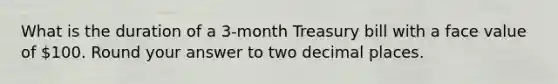 What is the duration of a 3-month Treasury bill with a face value of 100. Round your answer to two decimal places.