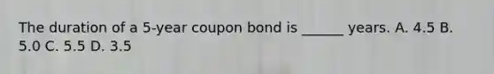 The duration of a 5-year coupon bond is ______ years. A. 4.5 B. 5.0 C. 5.5 D. 3.5