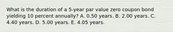 What is the duration of a 5-year par value zero coupon bond yielding 10 percent annually? A. 0.50 years. B. 2.00 years. C. 4.40 years. D. 5.00 years. E. 4.05 years.