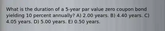 What is the duration of a 5-year par value zero coupon bond yielding 10 percent annually? A) 2.00 years. B) 4.40 years. C) 4.05 years. D) 5.00 years. E) 0.50 years.