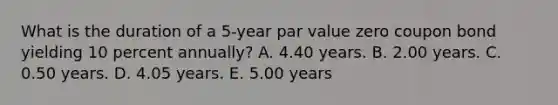 What is the duration of a 5-year par value zero coupon bond yielding 10 percent annually? A. 4.40 years. B. 2.00 years. C. 0.50 years. D. 4.05 years. E. 5.00 years