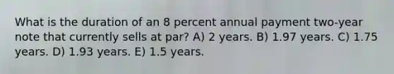 What is the duration of an 8 percent annual payment two-year note that currently sells at par? A) 2 years. B) 1.97 years. C) 1.75 years. D) 1.93 years. E) 1.5 years.