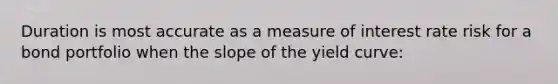 Duration is most accurate as a measure of interest rate risk for a bond portfolio when the slope of the yield curve: