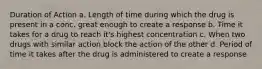 Duration of Action a. Length of time during which the drug is present in a conc. great enough to create a response b. Time it takes for a drug to reach it's highest concentration c. When two drugs with similar action block the action of the other d. Period of time it takes after the drug is administered to create a response