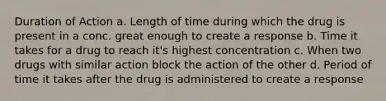 Duration of Action a. Length of time during which the drug is present in a conc. great enough to create a response b. Time it takes for a drug to reach it's highest concentration c. When two drugs with similar action block the action of the other d. Period of time it takes after the drug is administered to create a response