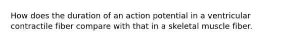 How does the duration of an action potential in a ventricular contractile fiber compare with that in a skeletal muscle fiber.