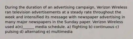 During the duration of an advertising campaign, Verizon Wireless ran television advertisements at a steady rate throughout the week and intensified its message with newspaper advertising in many major newspapers in the Sunday paper. Verizon Wireless used a(n)______ media schedule. a) flighting b) continuous c) pulsing d) alternating e) multimedia