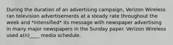 During the duration of an advertising campaign, Verizon Wireless ran television advertisements at a steady rate throughout the week and *intensified* its message with newspaper advertising in many major newspapers in the Sunday paper. Verizon Wireless used a(n)____ media schedule.