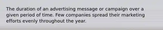 The duration of an advertising message or campaign over a given period of time. Few companies spread their marketing efforts evenly throughout the year.