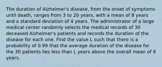 The duration of Alzheimer's disease, from the onset of symptoms until death, ranges from 3 to 20 years, with a mean of 8 years and a standard deviation of 4 years. The administrator of a large medical center randomly selects the medical records of 30 deceased Alzheimer's patients and records the duration of the disease for each one. Find the value L such that there is a probability of 0.99 that the average duration of the disease for the 30 patients lies less than L years above the overall mean of 8 years.