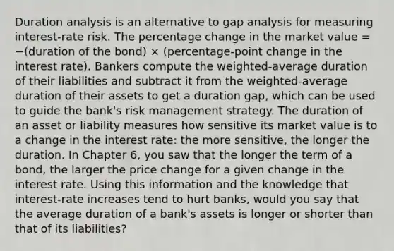 Duration analysis is an alternative to gap analysis for measuring interest-rate risk. The percentage change in the market value = −(duration of the bond) × (percentage-point change in the interest rate). Bankers compute the weighted-average duration of their liabilities and subtract it from the weighted-average duration of their assets to get a duration gap, which can be used to guide the bank's risk management strategy. The duration of an asset or liability measures how sensitive its market value is to a change in the interest rate: the more sensitive, the longer the duration. In Chapter 6, you saw that the longer the term of a bond, the larger the price change for a given change in the interest rate. Using this information and the knowledge that interest-rate increases tend to hurt banks, would you say that the average duration of a bank's assets is longer or shorter than that of its liabilities?