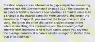 Duration analysis is an alternative to gap analysis for measuring interest rate risk.(See footnote 8 on page 313.) The duration of an asset or liability measures how sensitive its market value is to a change in the interest rate: the more sensitive, the longer the duration. In Chapter 6, you saw that the longer the term of a bond, the larger the price change for a given change in the interest rate.Using this information and the knowledge that interest rates increases tend to hurt banks, would you say that the average duration of a bank's assets is longer or shorter than that of its liabilities?