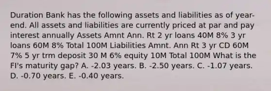 Duration Bank has the following assets and liabilities as of year-end. All assets and liabilities are currently priced at par and pay interest annually Assets Amnt Ann. Rt 2 yr loans 40M 8% 3 yr loans 60M 8% Total 100M Liabilities Amnt. Ann Rt 3 yr CD 60M 7% 5 yr trm deposit 30 M 6% equity 10M Total 100M What is the FI's maturity gap? A. -2.03 years. B. -2.50 years. C. -1.07 years. D. -0.70 years. E. -0.40 years.