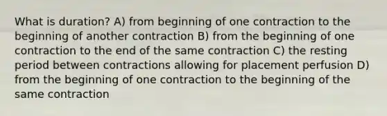 What is duration? A) from beginning of one contraction to the beginning of another contraction B) from the beginning of one contraction to the end of the same contraction C) the resting period between contractions allowing for placement perfusion D) from the beginning of one contraction to the beginning of the same contraction