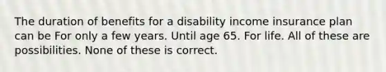 The duration of benefits for a disability income insurance plan can be For only a few years. Until age 65. For life. All of these are possibilities. None of these is correct.