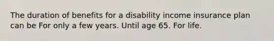 The duration of benefits for a disability income insurance plan can be For only a few years. Until age 65. For life.