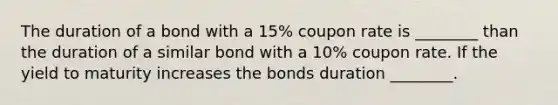 The duration of a bond with a 15% coupon rate is ________ than the duration of a similar bond with a 10% coupon rate. If the yield to maturity increases the bonds duration ________.