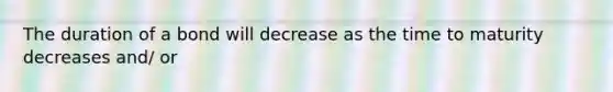 The duration of a bond will decrease as the time to maturity decreases and/ or