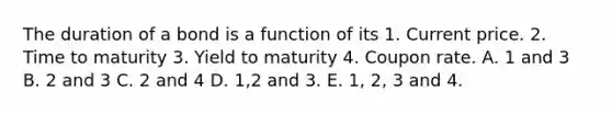 The duration of a bond is a function of its 1. Current price. 2. Time to maturity 3. Yield to maturity 4. Coupon rate. A. 1 and 3 B. 2 and 3 C. 2 and 4 D. 1,2 and 3. E. 1, 2, 3 and 4.