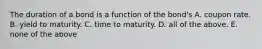 The duration of a bond is a function of the bond's A. coupon rate. B. yield to maturity. C. time to maturity. D. all of the above. E. none of the above