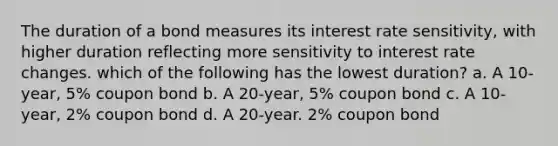 The duration of a bond measures its interest rate sensitivity, with higher duration reflecting more sensitivity to interest rate changes. which of the following has the lowest duration? a. A 10-year, 5% coupon bond b. A 20-year, 5% coupon bond c. A 10-year, 2% coupon bond d. A 20-year. 2% coupon bond