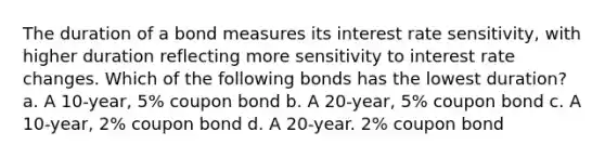 The duration of a bond measures its interest rate sensitivity, with higher duration reflecting more sensitivity to interest rate changes. Which of the following bonds has the lowest duration? a. A 10-year, 5% coupon bond b. A 20-year, 5% coupon bond c. A 10-year, 2% coupon bond d. A 20-year. 2% coupon bond