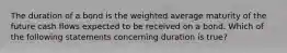 The duration of a bond is the weighted average maturity of the future cash flows expected to be received on a bond. Which of the following statements concerning duration is true?