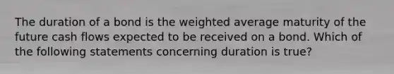 The duration of a bond is the weighted average maturity of the future cash flows expected to be received on a bond. Which of the following statements concerning duration is true?