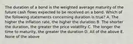 The duration of a bond is the weighted average maturity of the future cash flows expected to be received on a bond. Which of the following statements concerning duration is true? A. The higher the inflation rate, the higher the duration B. The shorter the duration, the greater the price volatility C. The longer the time to maturity, the greater the duration D. All of the above E. None of the above